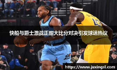 快船与爵士激战正酣大比分对决引发球迷热议
