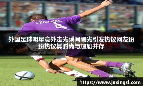 外国足球明星意外走光瞬间曝光引发热议网友纷纷热议其时尚与尴尬并存
