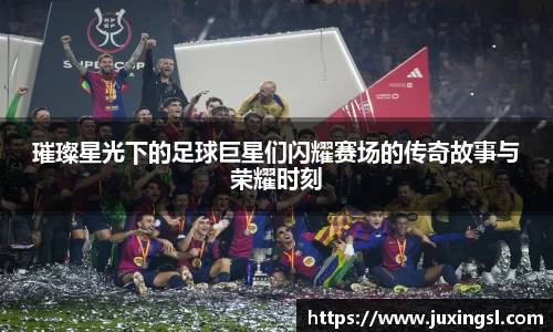 璀璨星光下的足球巨星们闪耀赛场的传奇故事与荣耀时刻