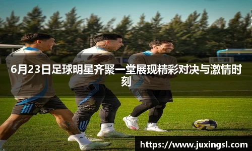 6月23日足球明星齐聚一堂展现精彩对决与激情时刻